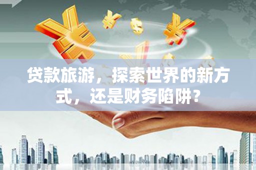 岳麓贷款旅游，探索世界的新方式，还是财务陷阱？