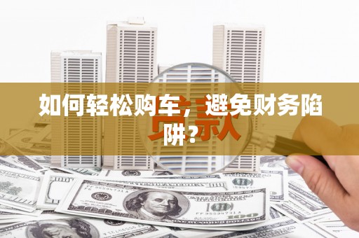 岳麓如何轻松购车，避免财务陷阱？